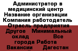 Администратор в медицинский центр › Название организации ­ Компания-работодатель › Отрасль предприятия ­ Другое › Минимальный оклад ­ 19 000 - Все города Работа » Вакансии   . Дагестан респ.,Дагестанские Огни г.